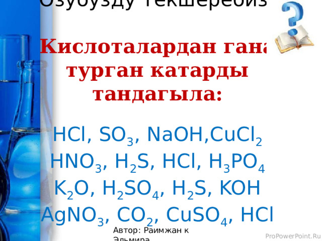 Озубузду текшеребиз!   Кислоталардан гана турган катарды тандагыла:   HCl, SO 3 , NaOH,CuCl 2  HNO 3 , H 2 S, HCl, H 3 PO 4  K 2 O, H 2 SO 4 , H 2 S, KOH  AgNO 3 , CO 2 , CuSO 4 , HCl   Автор: Раимжан к Эльмира 