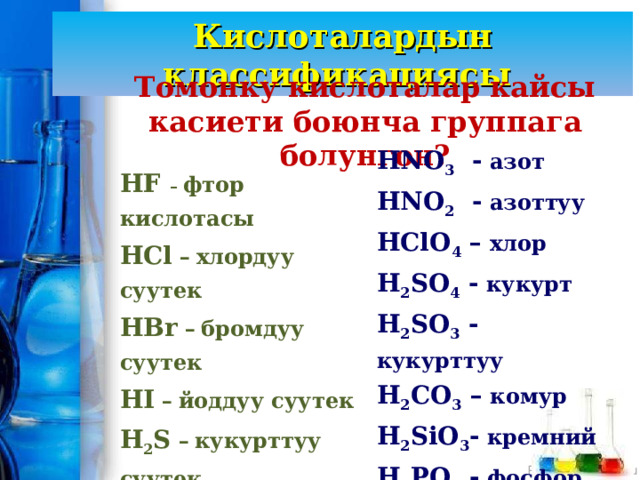 Кислоталардын классификациясы Томонку кислоталар кайсы касиети боюнча группага болунгон? HNO 3 - азот HNO 2 - азоттуу HClO 4 – хлор H 2 SO 4 - кукурт H 2 SO 3 - кукурттуу H 2 CO 3 – комур H 2 SiO 3 - кремний H 3 PO 4 - фосфор H 3 BO 3 - бор HF  – фтор кислотасы HCl –  хлордуу суутек HBr –  бромдуу суутек HI –  йоддуу суутек H 2 S –  кукурттуу суутек 