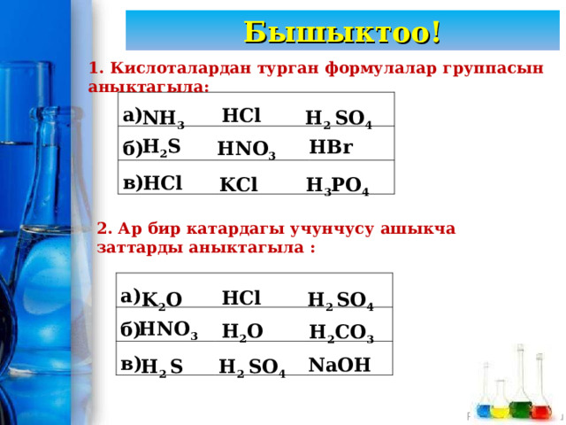 Бышыктоо! 1. Кислоталардан турган формулалар группасын аныктагыла: HCl NH 3 H 2 SO 4 а) б) в) HBr HNO 3 H 2 S  H 3 PO 4 KCl HCl  2. Ар бир катардагы учунчусу ашыкча заттарды аныктагыла : K 2 O H 2 SO 4 HCl а) б) в) H 2 O H 2 CO 3 HNO 3  H 2 S H 2 SO 4 NaOH 