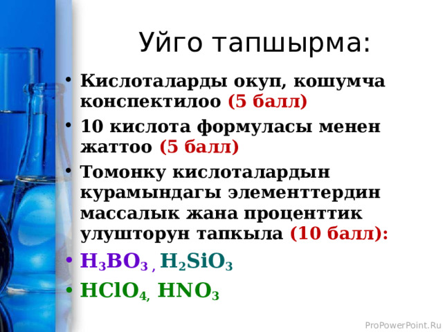 Уйго тапшырма: Кислоталарды окуп, кошумча конспектилоо (5 балл) 10 кислота формуласы менен жаттоо (5 балл) Томонку кислоталардын курамындагы элементтердин массалык жана проценттик улушторун тапкыла (10 балл): H 3 BO 3 , H 2 SiO 3 HClO 4,  HNO 3  