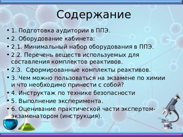 Содержание 1. Подготовка аудитории в ППЭ. 2. Оборудование кабинета: 2.1. Минимальный набор оборудования в ППЭ. 2.2. Перечень веществ используемых для составления комплектов реактивов. 2.3. Сформированные комплекты реактивов. 3. Чем можно пользоваться на экзамене по химии и что необходимо принести с собой? 4. Инструктаж по технике безопасности 5. Выполнение эксперимента. 6. Оценивание практической части экспертом-экзаменатором (инструкция). 