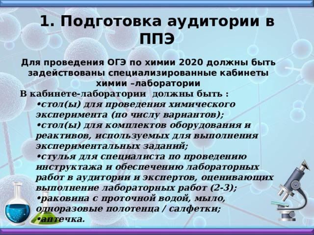 1. Подготовка аудитории в ППЭ Для проведения ОГЭ по химии 2020 должны быть задействованы специализированные кабинеты химии –лаборатории В кабинете-лаборатории должны быть : • стол(ы) для проведения химического эксперимента (по числу вариантов); • стол(ы) для комплектов оборудования и реактивов, используемых для выполнения экспериментальных заданий; • стулья для специалиста по проведению инструктажа и обеспечению лабораторных работ в аудитории и экспертов, оценивающих выполнение лабораторных работ (2-3); • раковина с проточной водой, мыло, одноразовые полотенца / салфетки; • аптечка. 