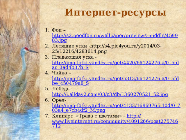 Интернет-ресурсы Фон – http://s2.goodfon.ru/wallpaper/previews-middle/459983.jpg Летящие утки -http://s4.pic4you.ru/y2014/03-25/12216/4283614.png Плавающая утка - http://img-fotki.yandex.ru/get/4420/66124276.a/0_5fdac_3ad4b37b_S Чайка – http://img-fotki.yandex.ru/get/5313/66124276.a/0_5fdbe_450479a8_S Лебедь – http://i.allday2.com/03/c3/db/1360270521_52.jpg Орел- http://img-fotki.yandex.ru/get/4133/16969765.10d/0_703a4_e7cb4df2_M.png Клипарт «Трава с цветами» - http:// www.liveinternet.ru/community/4091266/post275746712 