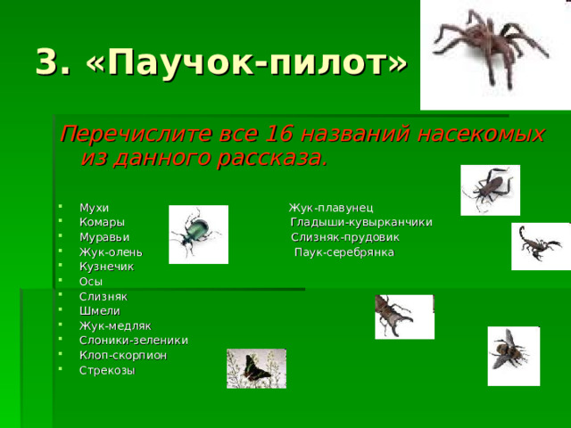 3. «Паучок-пилот» Перечислите все 16 названий насекомых из данного рассказа.  Мухи Жук-плавунец Комары Гладыши-кувырканчики Муравьи Слизняк-прудовик Жук-олень Паук-серебрянка Кузнечик Осы Слизняк Шмели Жук-медляк Слоники-зеленики Клоп-скорпион Стрекозы 