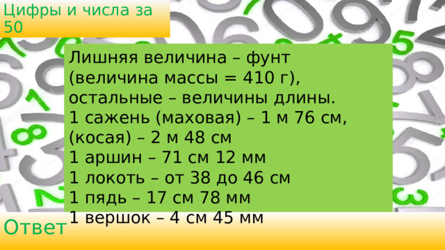 Цифры и числа за 50 Лишняя величина – фунт (величина массы = 410 г), остальные – величины длины. 1 сажень (маховая) – 1 м 76 см, (косая) – 2 м 48 см 1 аршин – 71 см 12 мм 1 локоть – от 38 до 46 см 1 пядь – 17 см 78 мм 1 вершок – 4 см 45 мм Ответ 