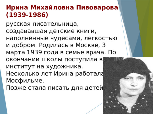 Ирина Михайловна Пивоварова  (1939-1986) русская писательница, создававшая детские книги, наполненные чудесами, легкостью и добром. Родилась в Москве, 3 марта 1939 года в семье врача. По окончании школы поступила в институт на художника. Несколько лет Ирина работала на Мосфильме. Позже стала писать для детей. 