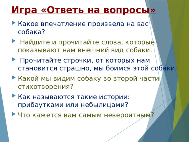 Игра «Ответь на вопросы» Какое впечатление произвела на вас собака?  Найдите и прочитайте слова, которые показывают нам внешний вид собаки.  Прочитайте строчки, от которых нам становится страшно, мы боимся этой собаки. Какой мы видим собаку во второй части стихотворения? Как называются такие истории: прибаутками или небылицами? Что кажется вам самым невероятным? 