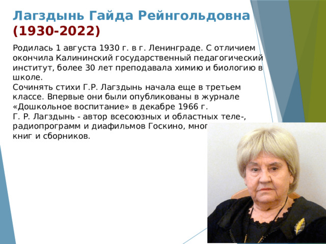 Лагздынь Гайда Рейнгольдовна  (1930-2022) Родилась 1 августа 1930 г. в г. Ленинграде. С отличием окончила Калининский государственный педагогический институт, более 30 лет преподавала химию и биологию в школе. Сочинять стихи Г.Р. Лагздынь начала еще в третьем классе. Впервые они были опубликованы в журнале «Дошкольное воспитание» в декабре 1966 г. Г. Р. Лагздынь - автор всесоюзных и областных теле-, радиопрограмм и диафильмов Госкино, многочисленных книг и сборников. 