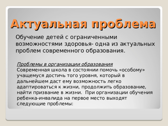 Актуальная проблема Обучение детей с ограниченными возможностями здоровья- одна из актуальных проблем современного образования. Проблемы в организации образования Современная школа в состоянии помочь «особому» учащемуся достичь того уровня, который в дальнейшем даст ему возможность легко адаптироваться к жизни, продолжить образование, найти призвание в жизни.  При организации обучения ребенка-инвалида на первое место выходят следующие проблемы: 