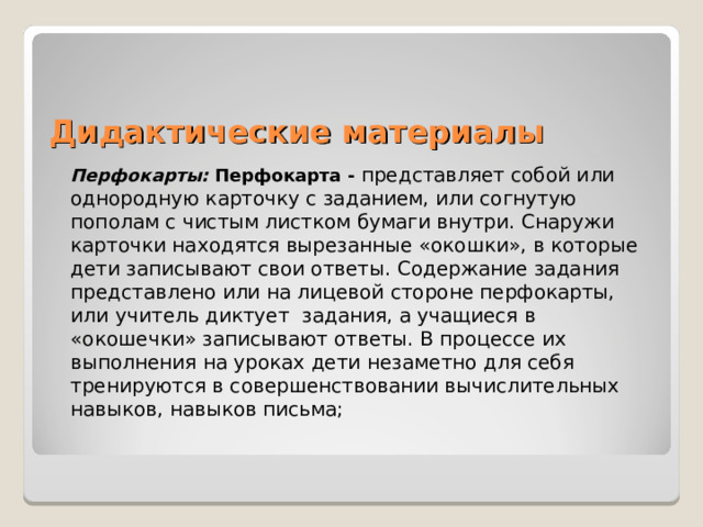 Дидактические материалы   Перфокарты:   Перфокарта - представляет собой или однородную карточку с заданием, или согнутую пополам с чистым листком бумаги внутри. Снаружи карточки находятся вырезанные «окошки», в которые дети записывают свои ответы. Содержание задания представлено или на лицевой стороне перфокарты, или   учитель диктует  задания, а учащиеся в «окошечки» записывают ответы. В процессе их выполнения на уроках дети незаметно для себя тренируются в совершенствовании вычислительных навыков, навыков письма;  