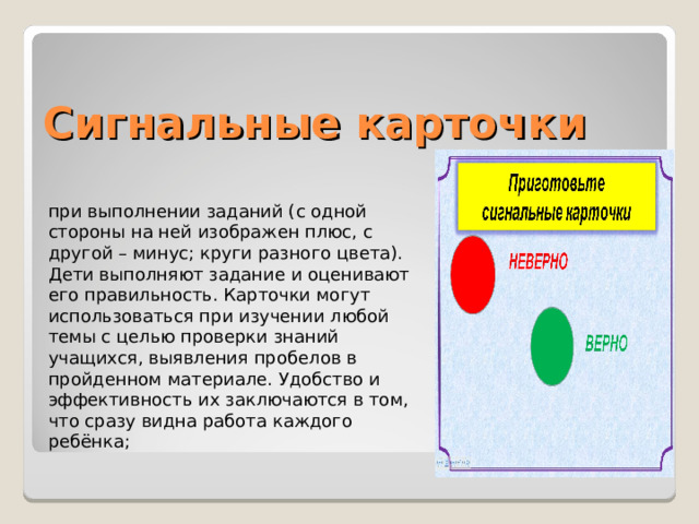 Сигнальные карточки при выполнении заданий (с одной стороны на ней изображен плюс, с другой – минус; круги разного цвета). Дети выполняют задание и оценивают его правильность. Карточки могут использоваться при изучении любой темы с целью проверки знаний учащихся, выявления пробелов в пройденном материале. Удобство и эффективность их заключаются в том, что сразу видна работа каждого ребёнка; 