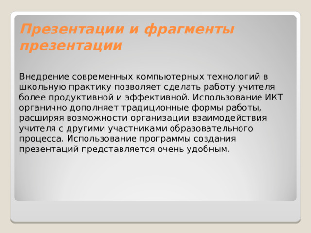 Презентации и фрагменты презентации Внедрение современных компьютерных технологий в школьную практику позволяет сделать работу учителя более продуктивной и эффективной. Использование ИКТ органично дополняет традиционные формы работы, расширяя возможности организации взаимодействия учителя с другими участниками образовательного процесса. Использование программы создания презентаций представляется очень удобным . 