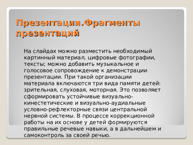 Презентации.Фрагменты презентаций На слайдах можно разместить необходимый картинный материал, цифровые фотографии, тексты; можно добавить музыкальное и голосовое сопровождение к демонстрации презентации. При такой организации материала включаются три вида памяти детей: зрительная, слуховая, моторная. Это позволяет сформировать устойчивые визуально-кинестетические и визуально-аудиальные условно-рефлекторные связи центральной нервной системы. В процессе коррекционной работы на их основе у детей формируются правильные речевые навыки, а в дальнейшем и самоконтроль за своей речью. 