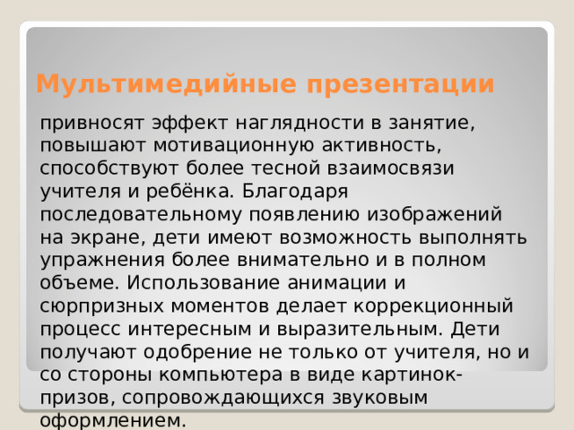 Мультимедийные презентации привносят эффект наглядности в занятие, повышают мотивационную активность, способствуют более тесной взаимосвязи учителя и ребёнка. Благодаря последовательному появлению изображений на экране, дети имеют возможность выполнять упражнения более внимательно и в полном объеме. Использование анимации и сюрпризных моментов делает коррекционный процесс интересным и выразительным. Дети получают одобрение не только от учителя, но и со стороны компьютера в виде картинок-призов, сопровождающихся звуковым оформлением. 