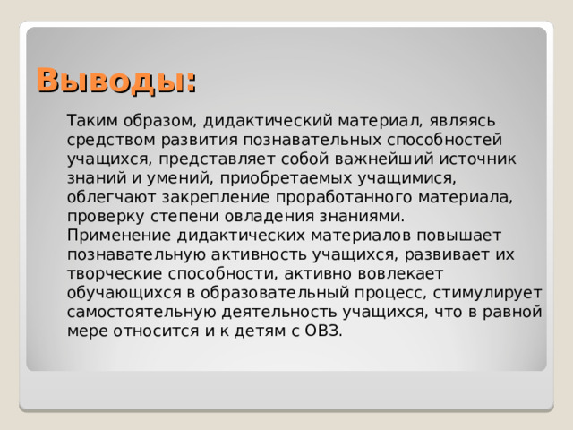 Выводы: Таким образом, дидактический материал, являясь средством развития познавательных способностей учащихся, представляет собой важнейший источник знаний и умений, приобретаемых учащимися, облегчают закрепление проработанного материала, проверку степени овладения знаниями. Применение дидактических материалов повышает познавательную активность учащихся, развивает их творческие способности, активно вовлекает обучающихся в образовательный процесс, стимулирует самостоятельную деятельность учащихся, что в равной мере относится и к детям с ОВЗ.     