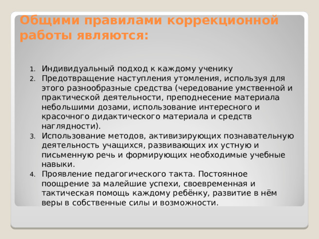 Общими правилами коррекционной работы являются:   Индивидуальный подход к каждому ученику Предотвращение наступления утомления, используя для этого разнообразные средства (чередование умственной и практической деятельности, преподнесение материала небольшими дозами, использование интересного и красочного дидактического материала и средств наглядности). Использование методов, активизирующих познавательную деятельность учащихся, развивающих их устную и письменную речь и формирующих необходимые учебные навыки. Проявление педагогического такта. Постоянное поощрение за малейшие успехи, своевременная и тактическая помощь каждому ребёнку, развитие в нём веры в собственные силы и возможности.  