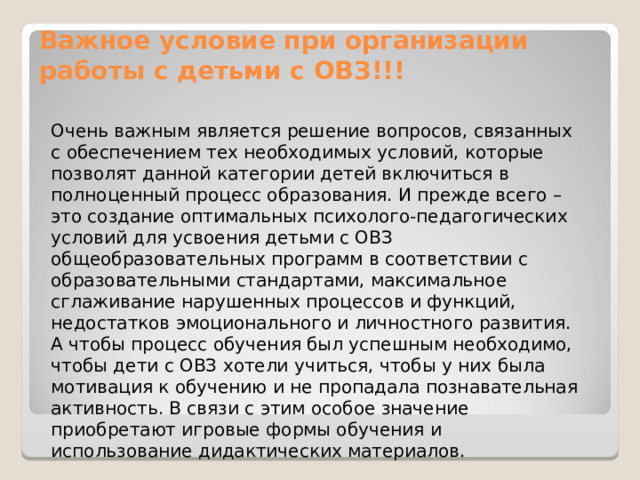 Важное условие при организации работы с детьми с ОВЗ!!!   Очень важным является решение вопросов, связанных с обеспечением тех необходимых условий, которые позволят данной категории детей включиться в полноценный процесс образования. И прежде всего – это создание оптимальных психолого-педагогических условий для усвоения детьми с ОВЗ общеобразовательных программ в соответствии с образовательными стандартами, максимальное сглаживание нарушенных процессов и функций, недостатков эмоционального и личностного развития. А чтобы процесс обучения был успешным необходимо, чтобы дети с ОВЗ хотели учиться, чтобы у них была мотивация к обучению и не пропадала познавательная активность. В связи с этим особое значение приобретают игровые формы обучения и использование дидактических материалов. 