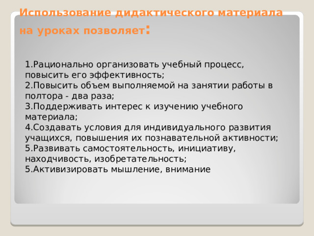 Использование дидактического материала на уроках позволяет :   1.Рационально организовать учебный процесс, повысить его эффективность; 2.Повысить объем выполняемой на занятии работы в полтора - два раза; 3.Поддерживать интерес к изучению учебного материала; 4.Создавать условия для индивидуального развития учащихся, повышения их познавательной активности; 5.Развивать самостоятельность, инициативу, находчивость, изобретательность; 5.Активизировать мышление, внимание 