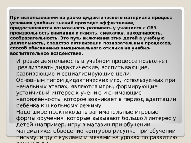 При использовании на уроке дидактического материала процесс усвоения учебных знаний проходит эффективнее, предоставляется возможность развивать у учащихся с ОВЗ произвольность внимания и память, смекалку, находчивость, сообразительность. Это путь включения этих детей в учебную деятельность, средство активизации познавательных процессов, способ обеспечения эмоционального отклика на учебно-воспитательное воздействие. Игровая деятельность в учебном процессе позволяет  реализовать дидактические, воспитывающие, развивающие и социализирующие цели. Основным типом дидактических игр, используемых при начальных этапах, являются игры, формирующие устойчивый интерес к учению и снимающие напряжённость, которое возникает в период адаптации ребёнка к школьному режиму. Надо шире практиковать занимательные игровые формы обучения, которые вызывают большой интерес у детей (например, игру в магазин при обучении математике, обведение контуров рисунка при обучении письму, игру с куклами и мячами на уроках по развитию речи и т.д.) 