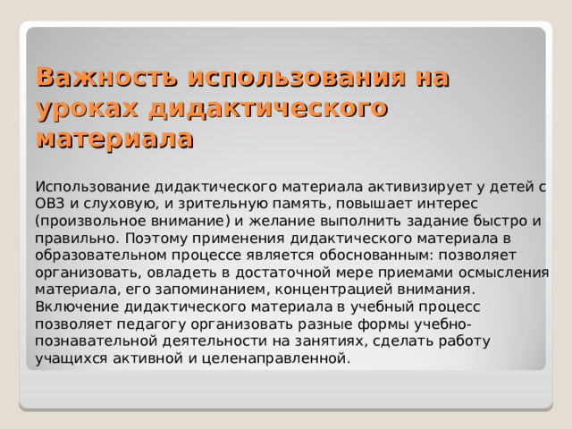 Важность использования на уроках дидактического материала Использование дидактического материала активизирует у детей с ОВЗ и слуховую, и зрительную память, повышает интерес (произвольное внимание) и желание выполнить задание быстро и правильно. Поэтому применения дидактического материала в образовательном процессе является обоснованным: позволяет организовать, овладеть в достаточной мере приемами осмысления материала, его запоминанием, концентрацией внимания. Включение дидактического материала в учебный процесс позволяет педагогу организовать разные формы учебно-познавательной деятельности на занятиях, сделать работу учащихся активной и целенаправленной. 