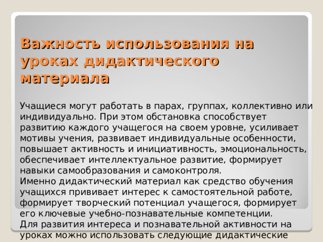 Важность использования на уроках дидактического материала Учащиеся могут работать в парах, группах, коллективно или индивидуально. При этом обстановка способствует развитию каждого учащегося на своем уровне, усиливает мотивы учения, развивает индивидуальные особенности, повышает активность и инициативность, эмоциональность, обеспечивает интеллектуальное развитие, формирует навыки самообразования и самоконтроля. Именно дидактический материал как средство обучения учащихся прививает интерес к самостоятельной работе, формирует творческий потенциал учащегося, формирует его ключевые учебно-познавательные компетенции. Для развития интереса и познавательной активности на уроках можно использовать следующие дидактические материалы: . 