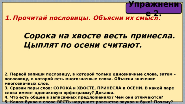 Упражнение 2. Прочитай пословицы. Объясни их смысл.   Сорока на хвосте весть принесла.  Цыплят по осени считают. 2. Первой запиши пословицу, в которой только однозначные слова, затем – пословицу, в которой есть многозначные слова. Объясни значение многозначных слов. 3. Сравни пары слов: СОРОКА и ХВОСТЕ, ПРИНЕСЛА и ОСЕНИ. В какой паре слова имеют одинаковую орфограмму? Докажи. 4. Что есть общее в записанных предложениях? Чем они отличаются? 5. Какая буква в слове ВЕСТЬ нарушает равенство звуков и букв? Почему? 