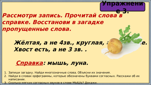 Упражнение 3. Рассмотри запись. Прочитай слова в справке. Восстанови в загадке пропущенные слова.   Жёлтая, а не 4зв., круглая, а не солнце.  Хвост есть, а не 3 зв. .   Справка : мышь, луна. Запиши загадку. Найди многозначные слова. Объясни их значения. Найди в словах орфограммы, которые обозначены буквами согласных. Расскажи об их написании. Сколько мягких согласных звуков в слове МЫШЬ? Докажи. 