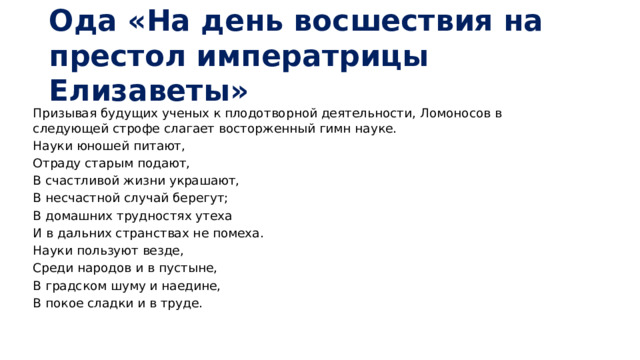 Ода «На день восшествия на престол императрицы Елизаветы» Призывая будущих ученых к плодотворной деятельности, Ломоносов в следующей строфе слагает восторженный гимн науке. Науки юношей питают, Отраду старым подают, В счастливой жизни украшают, В несчастной случай берегут; В домашних трудностях утеха И в дальних странствах не помеха. Науки пользуют везде, Среди народов и в пустыне, В градском шуму и наедине, В покое сладки и в труде.    