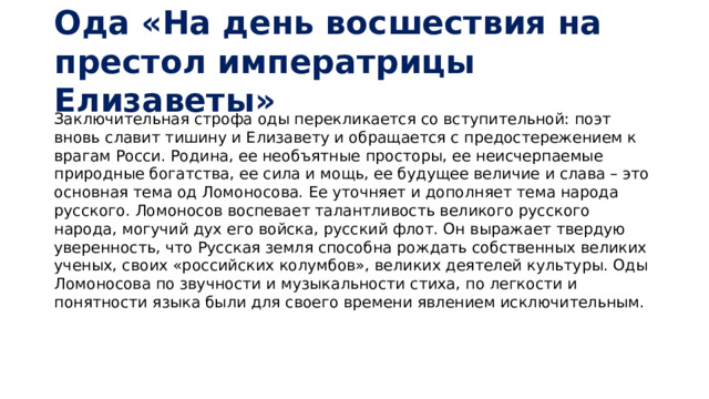 Ода «На день восшествия на престол императрицы Елизаветы» Заключительная строфа оды перекликается со вступительной: поэт вновь славит тишину и Елизавету и обращается с предостережением к врагам Росси. Родина, ее необъятные просторы, ее неисчерпаемые природные богатства, ее сила и мощь, ее будущее величие и слава – это основная тема од Ломоносова. Ее уточняет и дополняет тема народа русского. Ломоносов воспевает талантливость великого русского народа, могучий дух его войска, русский флот. Он выражает твердую уверенность, что Русская земля способна рождать собственных великих ученых, своих «российских колумбов», великих деятелей культуры. Оды Ломоносова по звучности и музыкальности стиха, по легкости и понятности языка были для своего времени явлением исключительным.    
