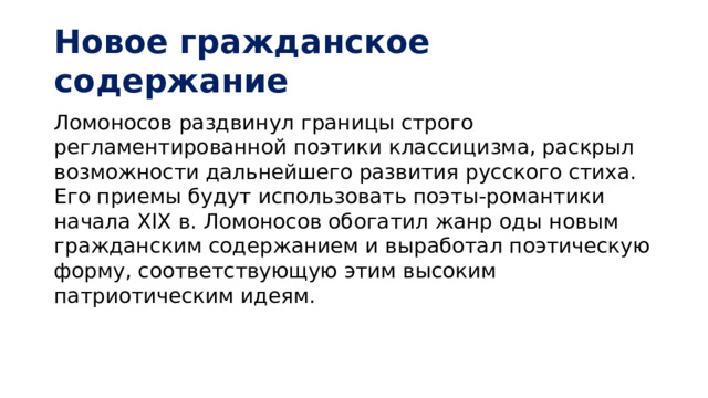 Новое гражданское содержание Ломоносов раздвинул границы строго регламентированной поэтики классицизма, раскрыл возможности дальнейшего развития русского стиха. Его приемы будут использовать поэты-романтики начала XIX в. Ломоносов обогатил жанр оды новым гражданским содержанием и выработал поэтическую форму, соответствующую этим высоким патриотическим идеям.    