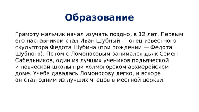 Образование Грамоту мальчик начал изучать поздно, в 12 лет. Первым его наставником стал Иван Шубный — отец известного скульптора Федота Шубина (при рождении — Федота Шубного). Потом с Ломоносовым занимался дьяк Семен Сабельников, один из лучших учеников подьяческой и певческой школы при холмогорском архиерейском доме. Учеба давалась Ломоносову легко, и вскоре он стал одним из лучших чтецов в местной церкви. 