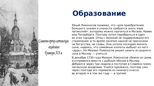 Образование Юный Ломоносов понимал, что «для приобретения большого знания и учености требуется знать язык латинский», которому можно научиться в Москве, Киеве или Петербурге. Поэтому хотел перебраться в один из этих городов. Отец с мачехой не поддерживали его стремления: в то время занятия наукой не приносили ни богатства, ни славы. Они хотели поскорее женить сына, надеясь, что семейные хлопоты выбьют из него «дурь». Но Михаил Ломоносов решил уехать из родного села в Москву — учиться. В декабре 1730 года Михаил Ломоносов сбежал из дома и отправился вместе с рыбным обозом в Москву. Добрался через три недели и поступил в Славяно-греко-латинскую академию. Учился прилежно, поэтому уже через полгода его перевели из нижнего класса во второй, и в том же году — в третий. 