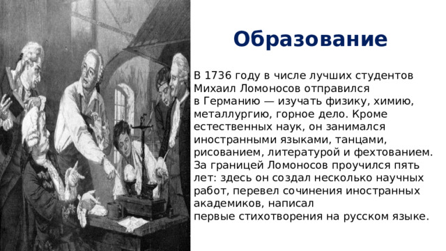 Образование В 1736 году в числе лучших студентов Михаил Ломоносов отправился в Германию — изучать физику, химию, металлургию, горное дело. Кроме естественных наук, он занимался иностранными языками, танцами, рисованием, литературой и фехтованием. За границей Ломоносов проучился пять лет: здесь он создал несколько научных работ, перевел сочинения иностранных академиков, написал первые стихотворения на русском языке. 