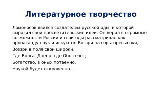 Литературное творчество Ломоносов явился создателем русской оды, в которой выразил свои просветительские идеи. Он верил в огромные возможности России и свои оды рассматривал как пропаганду наук и искусств: Воззри на горы превысоки, Воззри в поля свои широки, Где Волга, Днепр, где Обь течет; Богатство, в оных потаенно, Наукой будет откровенно…    
