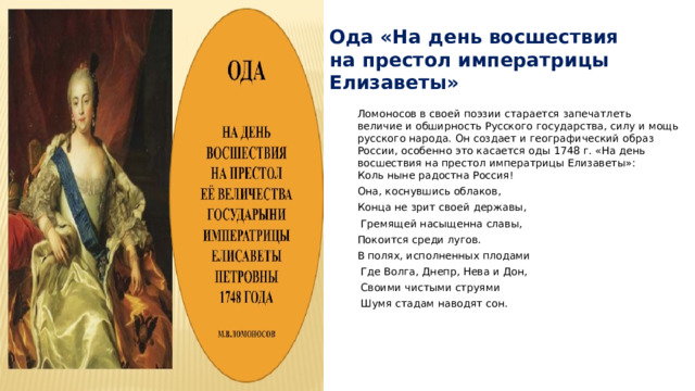 Ода «На день восшествия на престол императрицы Елизаветы» Ломоносов в своей поэзии старается запечатлеть величие и обширность Русского государства, силу и мощь русского народа. Он создает и географический образ России, особенно это касается оды 1748 г. «На день восшествия на престол императрицы Елизаветы»:  Коль ныне радостна Россия! Она, коснувшись облаков, Конца не зрит своей державы,  Гремящей насыщенна славы, Покоится среди лугов. В полях, исполненных плодами  Где Волга, Днепр, Нева и Дон,  Своими чистыми струями  Шумя стадам наводят сон.     