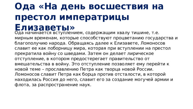Ода «На день восшествия на престол императрицы Елизаветы» Ода начинается вступлением, содержащим хвалу тишине, т.е. мирным временам, которые способствуют процветанию государства и благополучию народа. Обращаясь далее к Елизавете, Ломоносов славит ее как поборницу мира, которая при вступлении на престол прекратила войну со шведами. Затем он делает лирическое отступление, в котором предостерегает правительство от вмешательства в войну. Это отступление позволяет ему перейти к новой теме – прославлению Петра как творца новой России. Ломоносов славит Петра как борца против отсталости, в которой находилась Россия до него, славит его за создание могучей армии и флота, за распространение наук.    