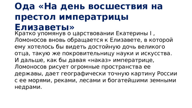 Ода «На день восшествия на престол императрицы Елизаветы» Кратко упомянув о царствовании Екатерины I , Ломоносов вновь обращается к Елизавете, в которой ему хотелось бы видеть достойную дочь великого отца, такую же покровительницу науки и искусства. И дальше, как бы давая «наказ» императрице, Ломоносов рисует огромные пространства ее державы, дает географически точную картину России с ее морями, реками, лесами и богатейшими земными недрами.    