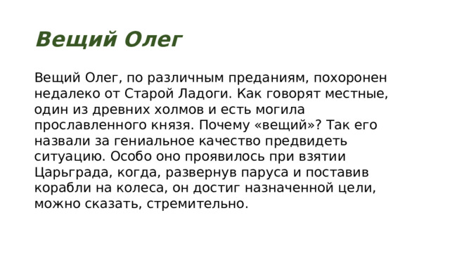 Вещий Олег Вещий Олег, по различным преданиям, похоронен недалеко от Старой Ладоги. Как говорят местные, один из древних холмов и есть могила прославленного князя. Почему «вещий»? Так его назвали за гениальное качество предвидеть ситуацию. Особо оно проявилось при взятии Царьграда, когда, развернув паруса и поставив корабли на колеса, он достиг назначенной цели, можно сказать, стремительно. 