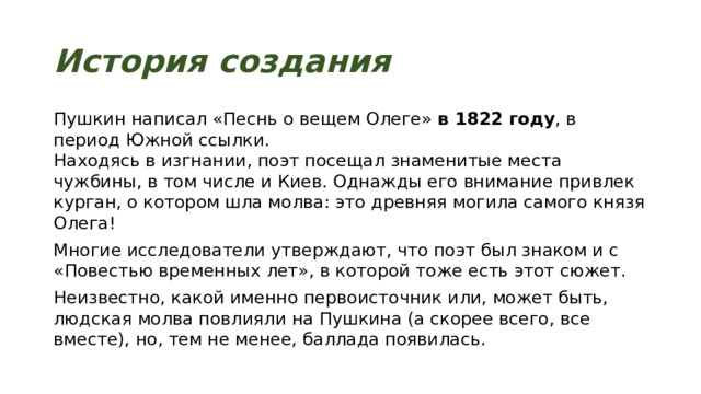 История создания Пушкин написал «Песнь о вещем Олеге»  в 1822 году , в период Южной ссылки.  Находясь в изгнании, поэт посещал знаменитые места чужбины, в том числе и Киев. Однажды его внимание привлек курган, о котором шла молва: это древняя могила самого князя Олега! Многие исследователи утверждают, что поэт был знаком и с «Повестью временных лет», в которой тоже есть этот сюжет. Неизвестно, какой именно первоисточник или, может быть, людская молва повлияли на Пушкина (а скорее всего, все вместе), но, тем не менее, баллада появилась. 