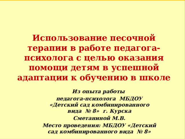 Использование песочной терапии в работе педагога-психолога с целью оказания помощи детям в успешной адаптации к обучению в школе Из опыта работы педагога-психолога МБДОУ «Детский сад комбинированного вида № 8» г. Курска Сметаниной М.В. Место проведения: МБДОУ «Детский сад комбинированного вида № 8» 