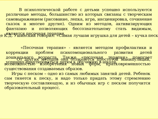  В психологической работе с детьми успешно используются различные методы, большинство из которых связаны с творческим самовыражением (рисование, лепка, игра, инсценировка, сочинение сказок и многие другие). Одним из методов, активизирующих фантазию и позволяющих бессознательному стать видимым, является песочная терапия.  «Песочная терапия» - является методом профилактики и коррекции проблем психоэмоционального развития детей дошкольного возраста. Также «песочная терапия» помогает успешно адаптироваться детям к обучению в школе.  Еще К.Д. Ушинский говорил: «Самая лучшая игрушка для детей – кучка песка».  От других методов она отличается простотой манипуляций, возможностью изобретения новых форм, кратковременностью существования создаваемых образов.  Игры с песком – одно из самых любимых занятий детей. Ребенок сам тянется к песку, и надо только придать этому стремлению творческую составляющую, и из обычных игр с песком получится образовательный процесс. 