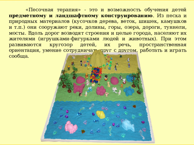  «Песочная терапия» - это и возможность обучения детей предметному и ландшафтному конструированию . Из песка и природных материалов (кусочков дерева, веток, шишек, камушков и т.п.) они сооружают реки, долины, горы, озера, дороги, туннели, мосты. Вдоль дорог возводят строения и целые города, населяют их жителями (игрушками-фигурками людей и животных). При этом развиваются кругозор детей, их речь, пространственная ориентация, умение сотрудничать друг с другом, работать и играть сообща. 