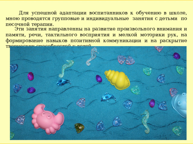  Для успешной адаптации воспитанников к обучению в школе, мною проводятся групповые и индивидуальные занятия с детьми по песочной терапии.  Эти занятия направленны на развитие произвольного внимания и памяти, речи, тактильного восприятия и мелкой моторики рук, на формирование навыков позитивной коммуникации и на раскрытие творческих способностей у детей. 