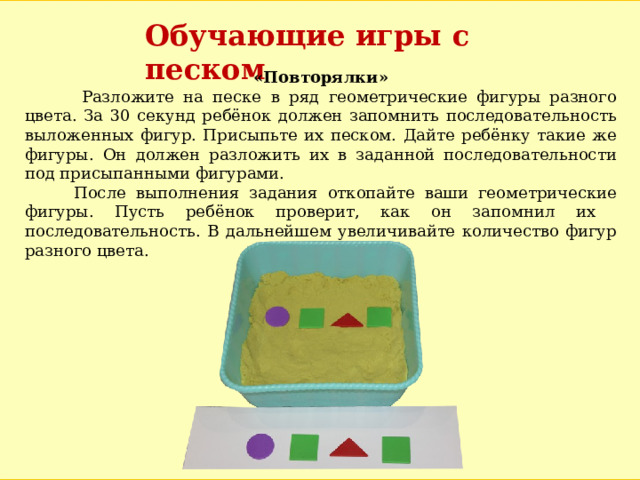 Обучающие игры с песком «Повторялки»  Разложите на песке в ряд геометрические фигуры разного цвета. За 30 секунд ребёнок должен запомнить последовательность выложенных фигур. Присыпьте их песком. Дайте ребёнку такие же фигуры. Он должен разложить их в заданной последовательности под присыпанными фигурами.  После выполнения задания откопайте ваши геометрические фигуры. Пусть ребёнок проверит, как он запомнил их последовательность. В дальнейшем увеличивайте количество фигур разного цвета. 