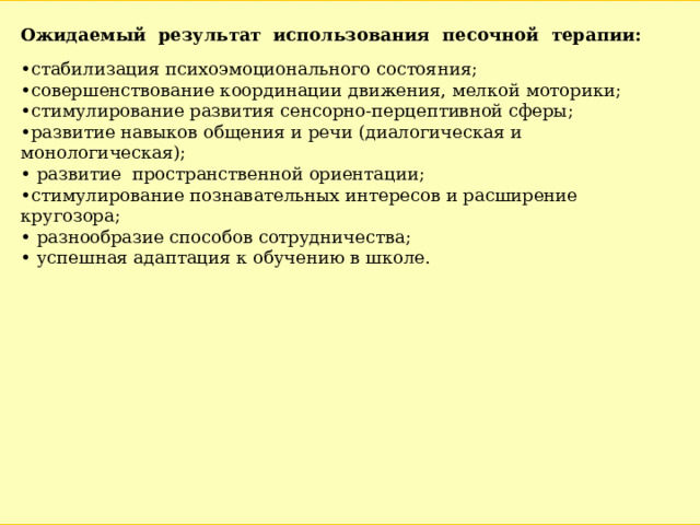 Ожидаемый результат использования песочной терапии:  • стабилизация психоэмоционального состояния; • совершенствование координации движения, мелкой моторики; • стимулирование развития сенсорно-перцептивной сферы; • развитие навыков общения и речи (диалогическая и монологическая); • развитие пространственной ориентации; • стимулирование познавательных интересов и расширение кругозора; • разнообразие способов сотрудничества; • успешная адаптация к обучению в школе. 