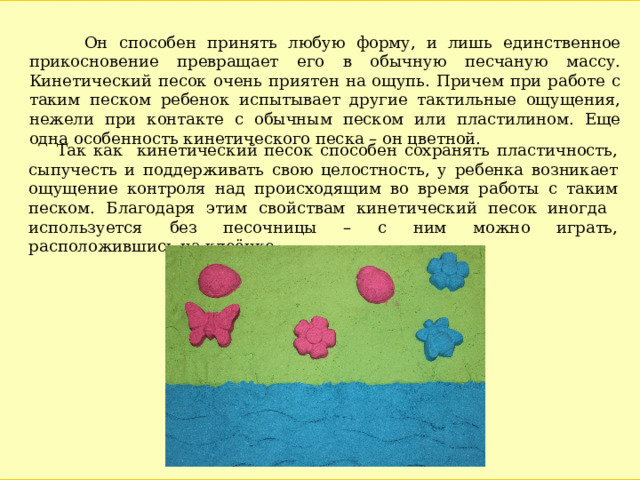  Он способен принять любую форму, и лишь единственное прикосновение превращает его в обычную песчаную массу. Кинетический песок очень приятен на ощупь. Причем при работе с таким песком ребенок испытывает другие тактильные ощущения, нежели при контакте с обычным песком или пластилином. Еще одна особенность кинетического песка – он цветной.  Так как кинетический песок способен сохранять пластичность, сыпучесть и поддерживать свою целостность, у ребенка возникает ощущение контроля над происходящим во время работы с таким песком. Благодаря этим свойствам кинетический песок иногда используется без песочницы – с ним можно играть, расположившись на клеёнке. 