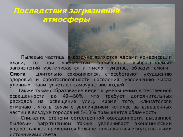 Последствия загрязнения атмосферы  Пылевые частицы в воздухе являются ядрами конденсации влаги, то при увеличении количества выбрасываемых загрязнений увеличивается и число туманов, образуя смоги Смоги  длительно сохраняются, способствуют ухудшению здоровья и работоспособности населения, увеличению числа уличных травм, угнетают самочувствие людей.  Также туманообразование ведет к уменьшению естественной освещенности до 40—50%, что требует дополнительных расходов на освещение улиц. Кроме того, климатологи отмечают, что в связи с увеличением количества взвешенных частиц в воздухе городов на 5-10% повышается облачность.  Снижение степени естественной освещенности, вызванное пылевым загрязнением также увеличивает экономический ущерб, так как приходится больше пользоваться искусственными источниками света . 