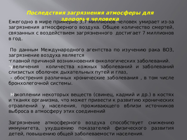 Последствия загрязнения атмосферы для здоровья человека Ежегодно в мире примерно 3,7 миллионов человек умирает из-за загрязнения атмосферного воздуха. Общее количество смертей, связанных с воздействием загрязненного достигает 7 миллионов в год.   По данным Международного агентства по изучению рака ВОЗ, загрязнение воздуха является главной причиной возникновения онкологических заболеваний. у величения количества кожных заболеваний и заболеваний слизистых оболочек дыхательных путей и глаз,  - обострения различных хронические заболевания , в том числе бронхолегочной системы.  Н акоплении некоторых веществ (свинец, кадмий и др.) в костях и тканях организма, что может привести к развитию хронических отравлений у населения, проживающего вблизи источников выброса в атмосферу этих соединений Загрязнение атмосферного воздуха способствует снижению иммунитета, ухудшению показателей физического развития детей, повышению общей заболеваемости населения . 