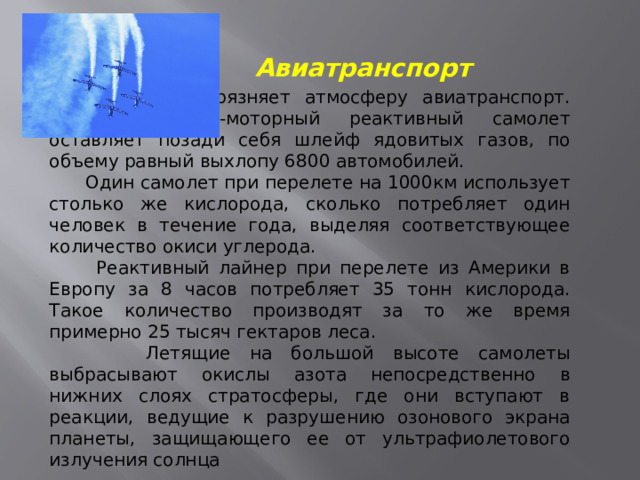 Авиатранспорт Значительно загрязняет атмосферу авиатранспорт. При взлете 4-моторный реактивный самолет оставляет позади себя шлейф ядовитых газов, по объему равный выхлопу 6800 автомобилей.  Один самолет при перелете на 1000км использует столько же кислорода, сколько потребляет один человек в течение года, выделяя соответствующее количество окиси углерода.  Реактивный лайнер при перелете из Америки в Европу за 8 часов потребляет 35 тонн кислорода. Такое количество производят за то же время примерно 25 тысяч гектаров леса.  Летящие на большой высоте самолеты выбрасывают окислы азота непосредственно в нижних слоях стратосферы, где они вступают в реакции, ведущие к разрушению озонового экрана планеты, защищающего ее от ультрафиолетового излучения солнца  