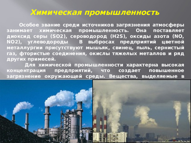 Химическая промышленность  Особое звание среди источников загрязнения атмосферы занимает химическая промышленность. Она поставляет диоксид серы (SO2), сероводород (H2S), оксиды азота (NO, NO2), углеводороды В выбросах предприятий цветной металлургии присутствуют мышьяк, свинец, пыль, сернистый газ, фтористые соединения, окислы тяжелых металлов и ряд других примесей.  Для химической промышленности характерна высокая концентрация предприятий, что создает повышенное загрязнение окружающей среды. Вещества, выделяемые в атмосферу, могут вступать в химические реакции друг с другом, образуя высокотоксичные соединения. 